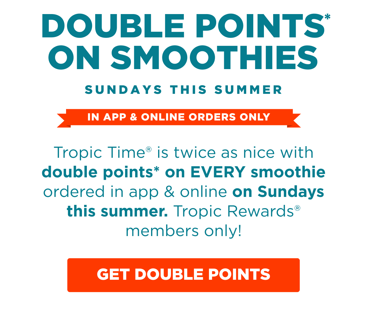 DOUBLE POINTS* ON SMOOTHIES. SUNDAYS THIS SUMMER. IN APP & ONLINE ORDERS ONLY. Tropic Time® is twice as nice with double points* on EVERY smoothie ordered in app & online on Sundays this summer. Tropic Rewards® members only! GET DOUBLE POINTS.