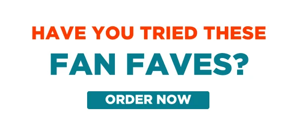 HAVE YOU TRIED THESE FAN FAVES? ORDER NOW