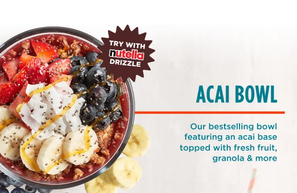 TRY WITH NUTELLA® DRIZZLE. ACAI BOWL. Our bestselling bowl featuring an acai base topped with fresh fruit, granola & more.
