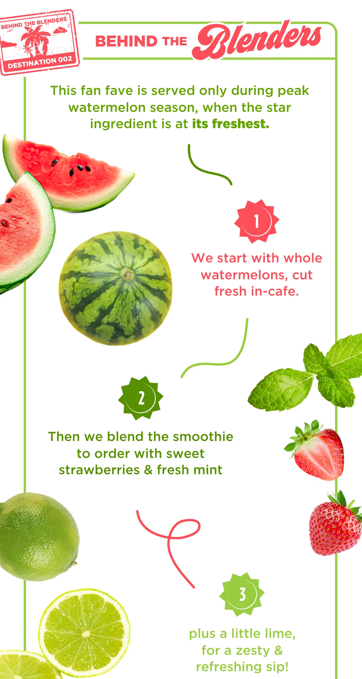BEHIND THE BLENDERS. This fan fave is served only during peak watermelon season, when the star ingredient is at its freshest. 1. We start with whole watermelons, cut fresh in-cafe. 2. Then we blend the smoothie to order with sweet strawberries & fresh mint. 3. plus a little lime, for a zesty & refreshing sip!