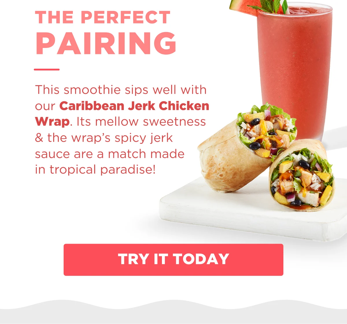 THE PERFECT PAIRING. This smoothie sips well with our Caribbean Jerk Chicken Wrap. Its mellow sweetness & the wrap's spicy jerk sauce are a match made in tropical paradise! TRY IT TODAY.
