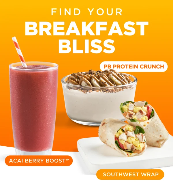 FIND YOUR BREAKFAST BLISS. PB PROTEIN CRUNCH. ACAI BERRY BOOST™. SOUTHWEST WRAP.