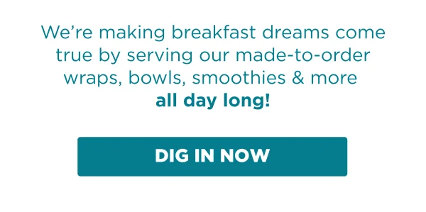 We're making breakfast dreams come true by serving our made-to-order wraps, bowls, smoothies & more all day long! DIG IN NOW.