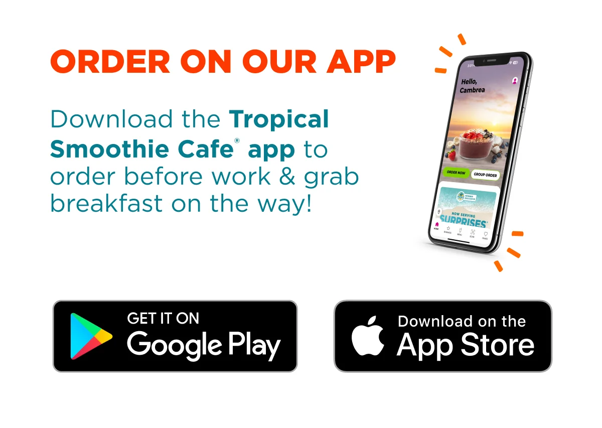 Order on our app. Download the Tropical Smoothie Cafe® app to order before work & grab breakfast on the way! Get it on Google Play. Download on the App Store.