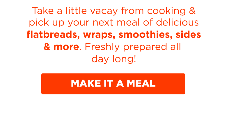 Take a little vacay from cooking & pick up your next meal of delicious flatbreads, wraps, smoothies, sides & more. Freshly prepared all day long! MAKE IT A MEAL.