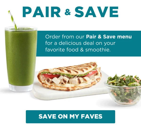 PAIR & SAVE. Order from our Pair & Save menu for a delicious deal on your favorite food & smoothie. SAVE ON MY FAVES.