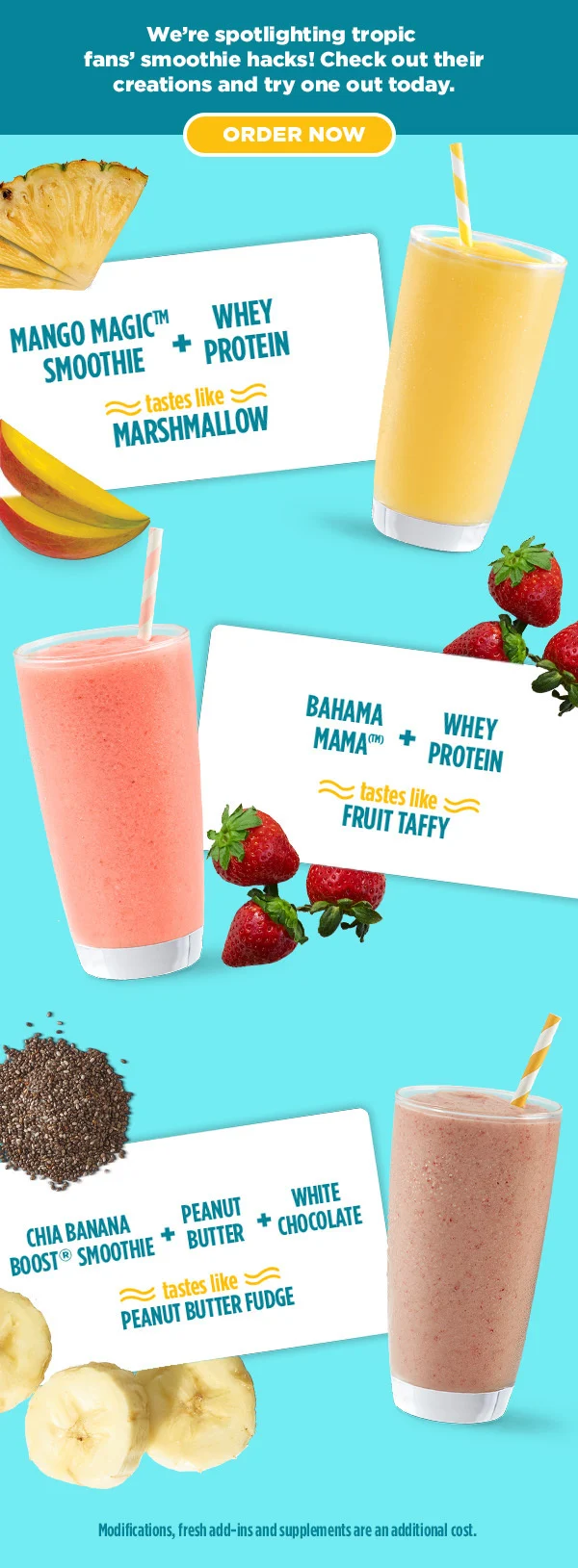 We're spotlighting tropic fans' smoothie hacks! Check out their creations and try one out today. ORDER NOW. MANGO MAGIC™ SMOOTHIE + WHEY PROTEIN tastes like MARSHMALLOW. BAHAMA MAMA(™)  + WHEY PROTEIN tastes like FRUIT TAFFY. CHIA BANANA BOOST® SMOOTHIE + PEANUT BUTTER + WHITE CHOCOLATE tastes like PEANUT BUTTER FUDGE. Modifications, fresh add-ins and supplements are an additional cost.
