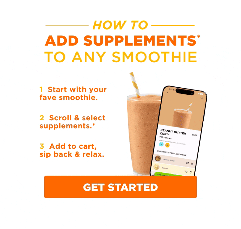 HOW TO ADD SUPPLEMENTS* TO ANY SMOOTHIE. 1 Start with your fave smoothie. 2 Scroll & select supplements.* 3 Add to cart, sip back & relax. GET STARTED.