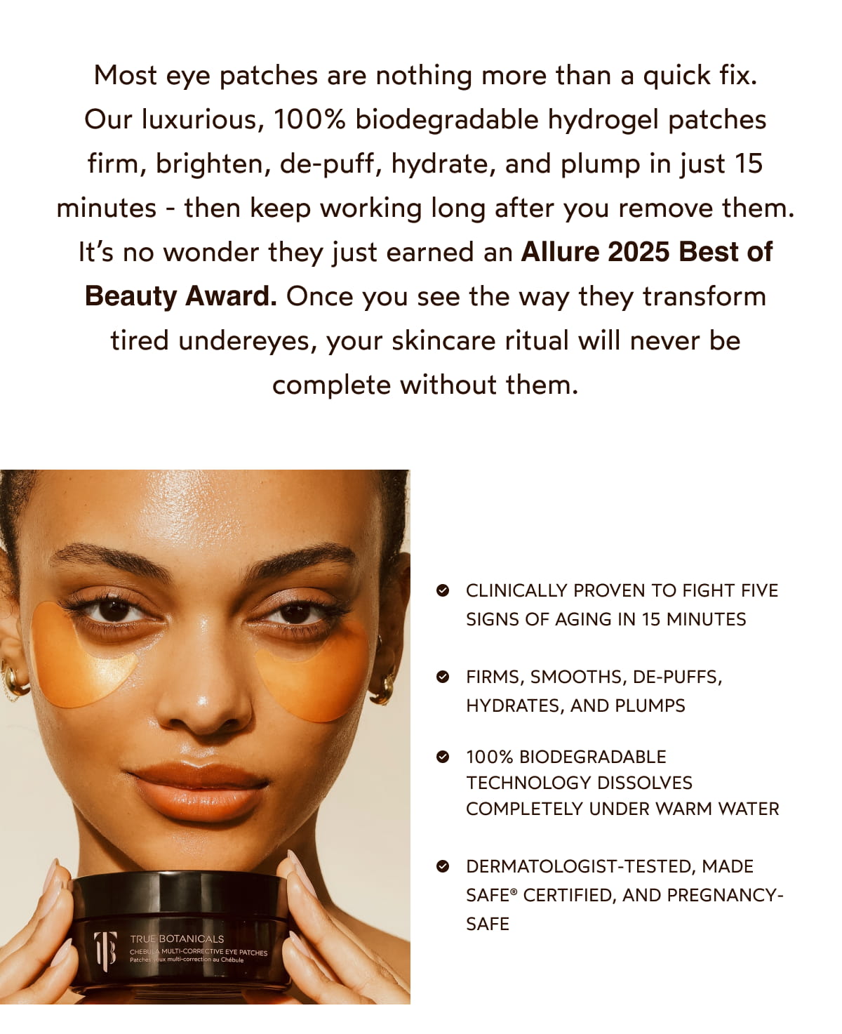 Most eye patches are nothing more than a quick fix. They feel nice for a few minutes, but the results fade just as fast. Chebula Multi-Corrective Eye Patches are different. Clinically proven and powered by one of nature’s most bioactive antioxidants, these hydrogel patches firm, brighten, de-puff, hydrate, and plump in just 15 minutes—then keep working long after you remove them. It’s no wonder they just earned an Allure 2025 Best of Beauty Award. Once you see the way they transform tired undereyes, your skincare ritual will never be complete without them. 