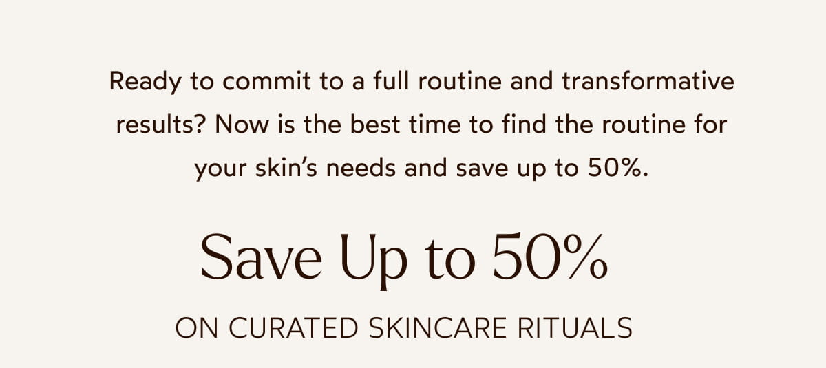 Ready to commit to a full routine and transformative results? Now is the best time to find the routine for your skin's needs and save up to 50%.