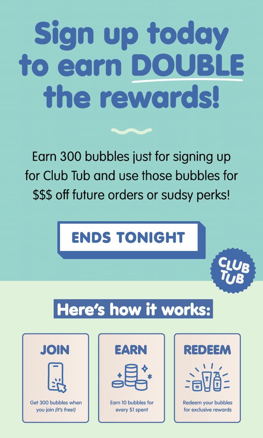 Sign up for Club Tub to earn double rewards. Get 300 bubbles just for joining and earn bubbles on every purchase. Ends tonight. Learn how it works: join, earn, and redeem for exclusive perks.
