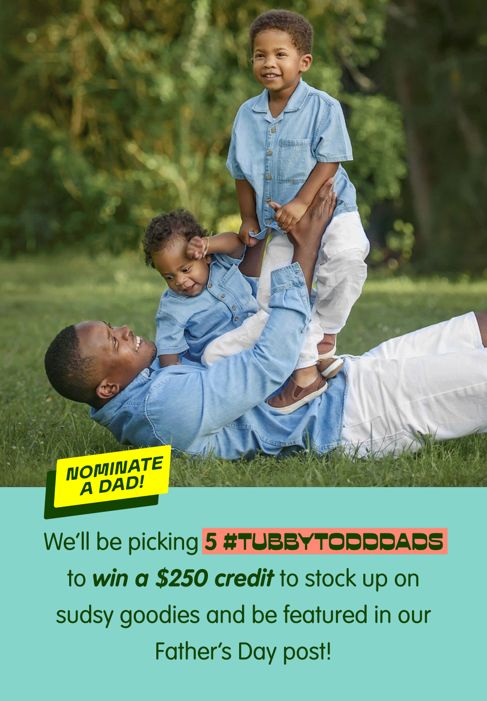 Nominate a dad for a chance to win a $250 Tubby Todd credit and be featured in our Father's Day celebration. We're selecting five #TubbyToddDads to spotlight and celebrate. Click to nominate a dad.