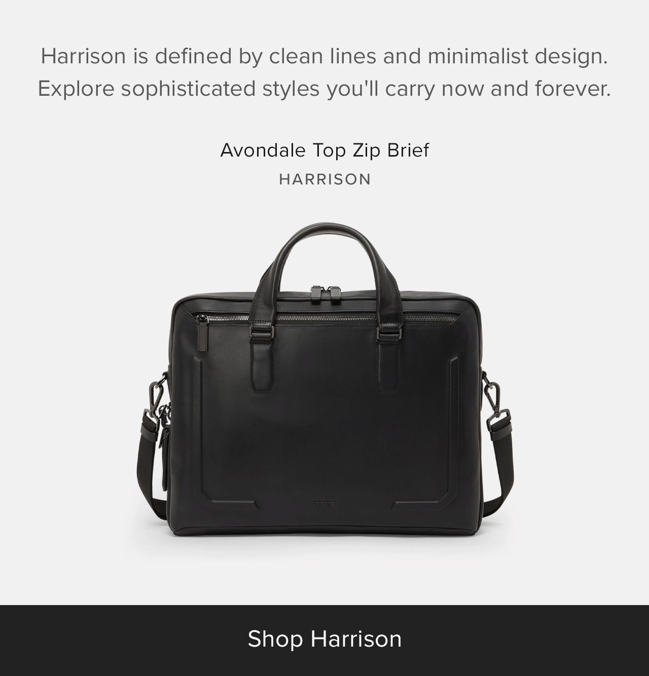 Harrison is defined by clean lines and minimalist design. Explore sophisticated styles you'll carry now and forever.