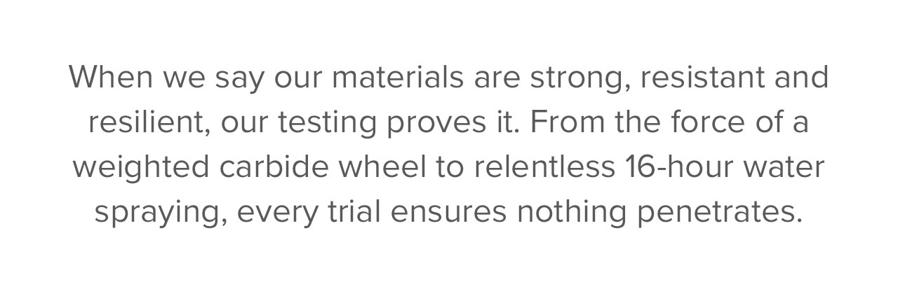  When we say our materials are strong, resistant and resilient, our testing proves it. From the force of a weighted carbide wheel to relentless 16-hour water spraying, every trial ensures nothing penetrates. Exceptional performance isn't the goal—it's the standard.