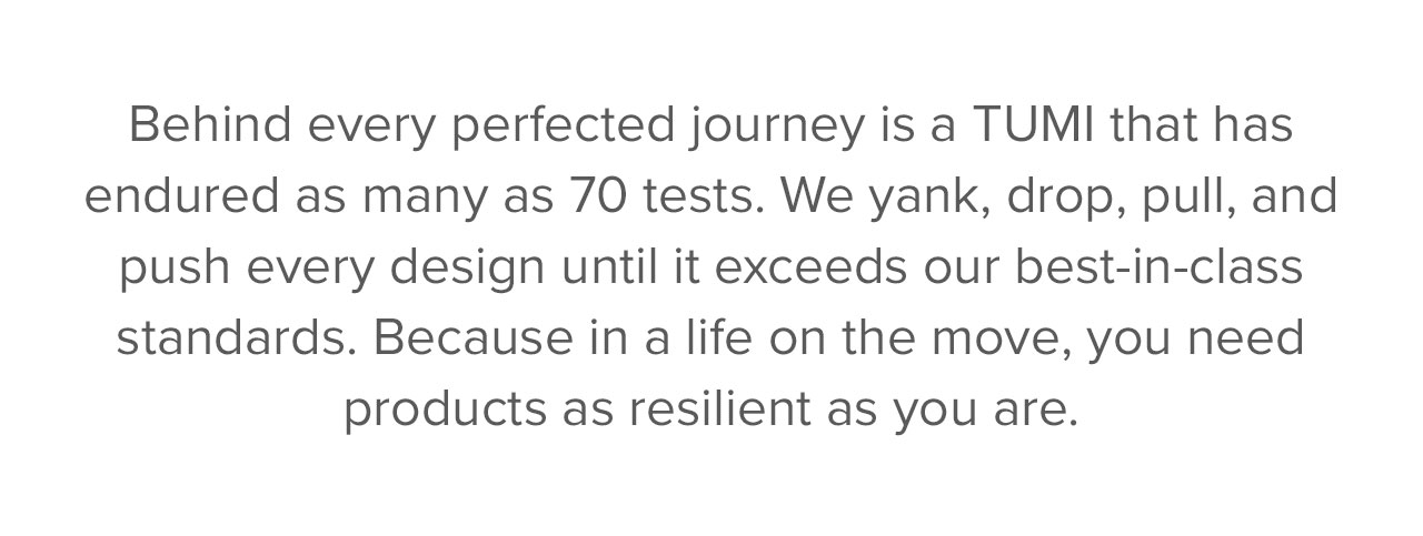ehind every perfected journey is a TUMI that has endured as many as 70 tests. We yank, drop, pull and push every design until it exceeds our best-in-class standards. Because in a life on the move, you need products as resilient as you are.