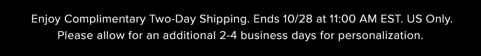 Enjoy Complimentary Two-Day Shipping. Ends 10/28 at 11:00AM EST. US Only. Please allow an additional 2-4 business days for personalization.