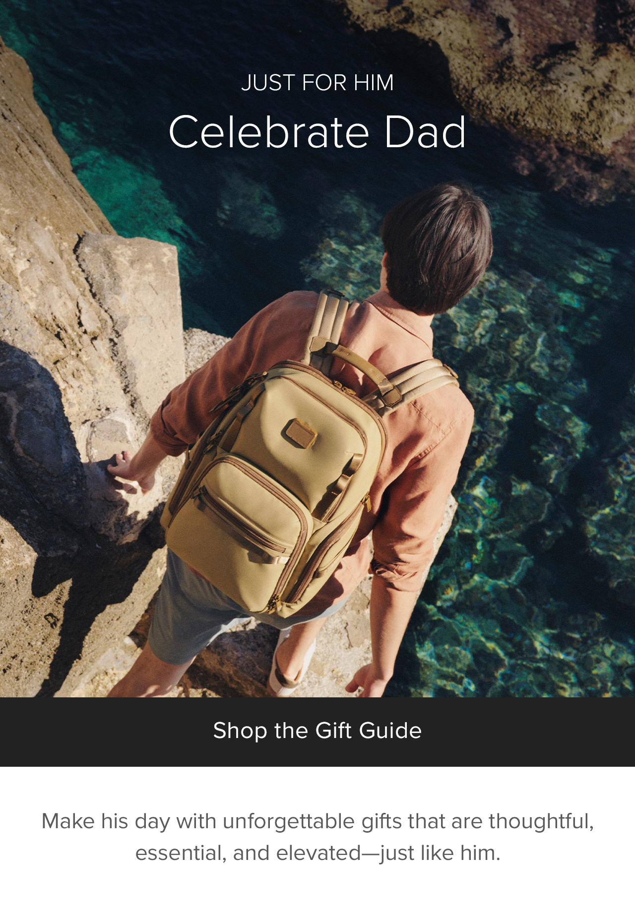 JUST FOR HIM - CELEBRATE DAD - Make his day with unforgettable gifts that are thoughtful, essential, and elevated—just like him.