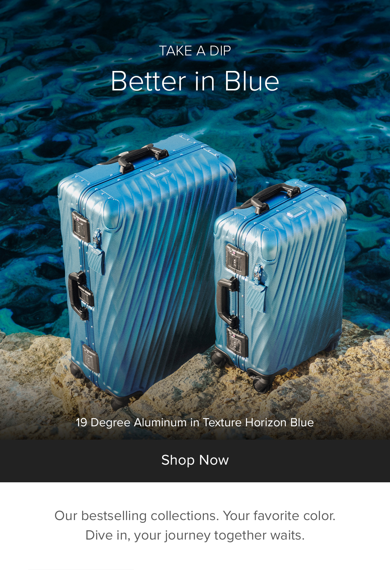 TAKE A DIP -  Better in Blue - Our bestselling collections  Your favorite color. Dive in, your journey together waits..