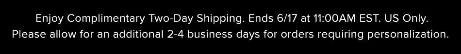 Enjoy Complimentary Two-Day Shipping. Ends 6/17 at 11:00AM EST. US Only. Please allow for an additional 2-4 business days for orders requiring personalization. 