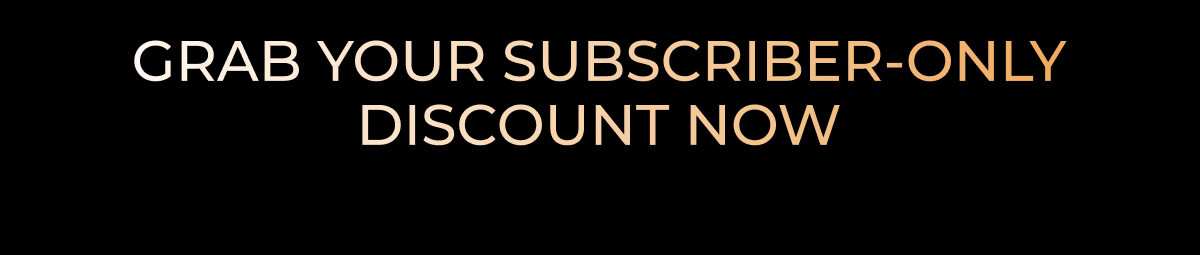 GRAB YOUR SUBSCRIBER-ONLY DISCOUNT NOW