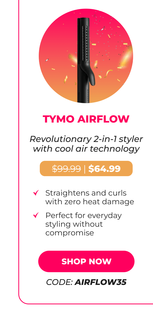 TYMO AIRFLOW Was $99.99 | Now $64.99 Revolutionary 2-in-1 styler with cool air technology • Straightens and curls with zero heat damage • Perfect for everyday styling without compromise  [SHOP NOW - CODE: AIRFLOW35]