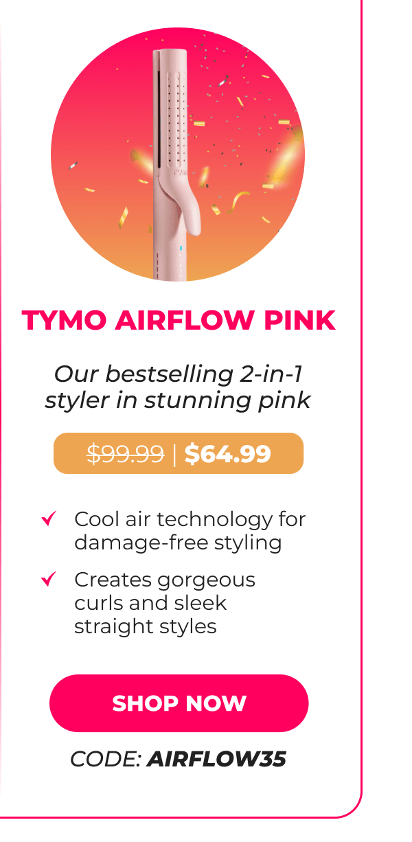TYMO AIRFLOW PINK Was $99.99 | Now $64.99 Our bestselling 2-in-1 styler in stunning pink • Cool air technology for damage-free styling • Creates gorgeous curls and sleek straight styles [SHOP NOW - CODE: AIRFLOW35]