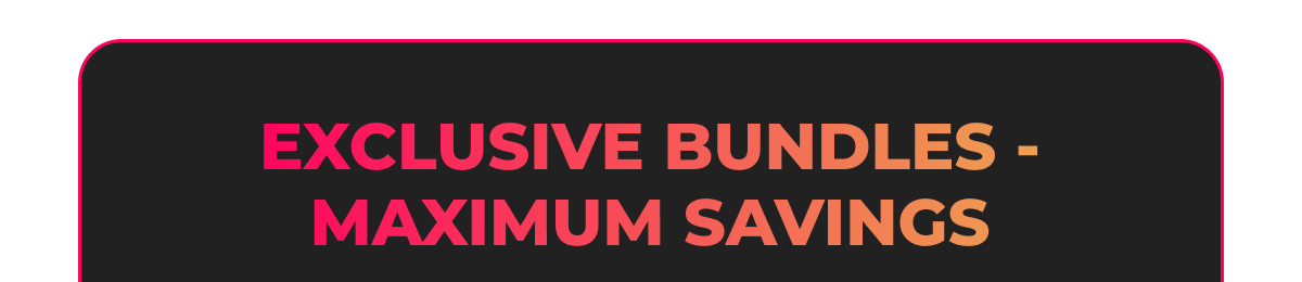 EXCLUSIVE BUNDLES - MAXIMUM SAVINGS: