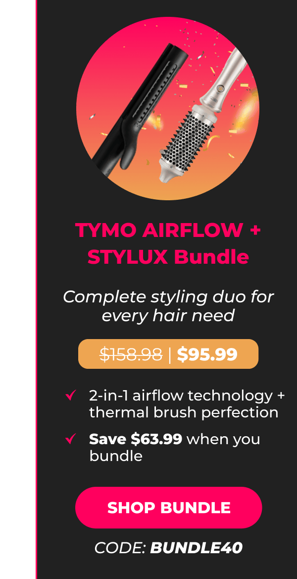 TYMO AIRFLOW + STYLUX Bundle Was $159.98 | Now $95.99 Complete styling duo for every hair need • 2-in-1 airflow technology + thermal brush perfection • Save $63.99 when you bundle [SHOP BUNDLE - CODE: BUNDLE40]