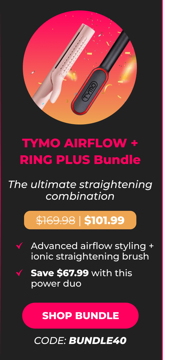 TYMO AIRFLOW + RING PLUS Bundle Was $169.98 | Now $101.99 The ultimate straightening combination • Advanced airflow styling + ionic straightening brush • Save $67.99 with this power duo  [SHOP BUNDLE - CODE: BUNDLE40]
