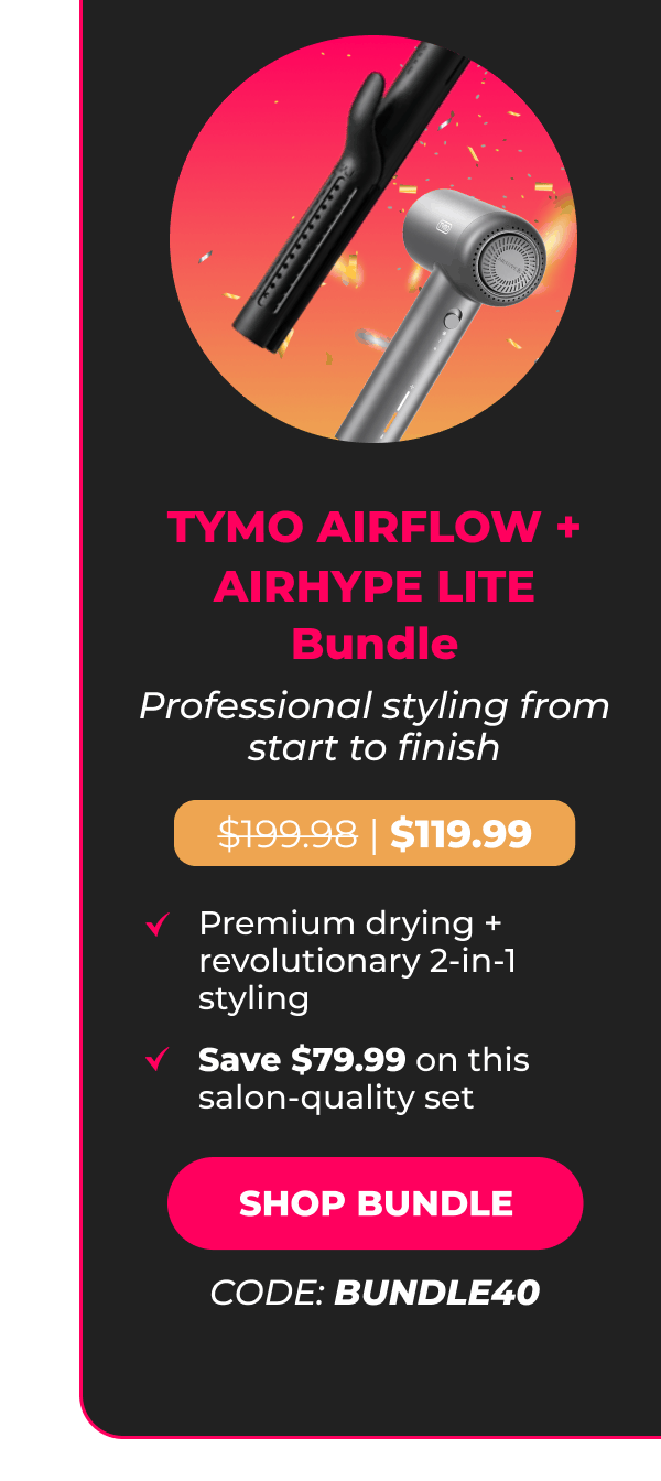 TYMO AIRFLOW + AIRHYPE LITE Bundle Was $199.98 | Now $119.99 Professional styling from start to finish • Premium drying + revolutionary 2-in-1 styling • Save $79.99 on this salon-quality set [SHOP BUNDLE - CODE: BUNDLE40]
