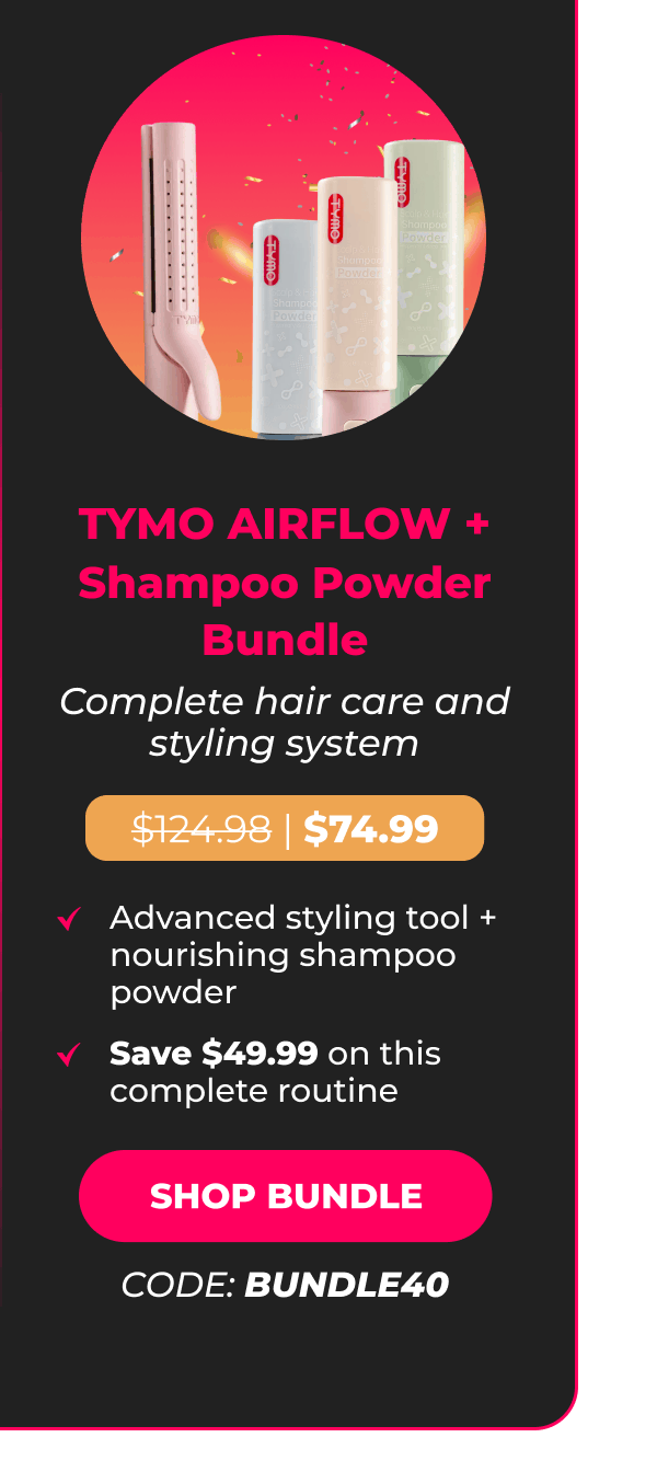 TYMO AIRFLOW + Shampoo Powder Bundle Was $124.98 | Now $74.99 Complete hair care and styling system • Advanced styling tool + nourishing shampoo powder • Save $49.99 on this complete routine [SHOP BUNDLE - CODE: BUNDLE40]