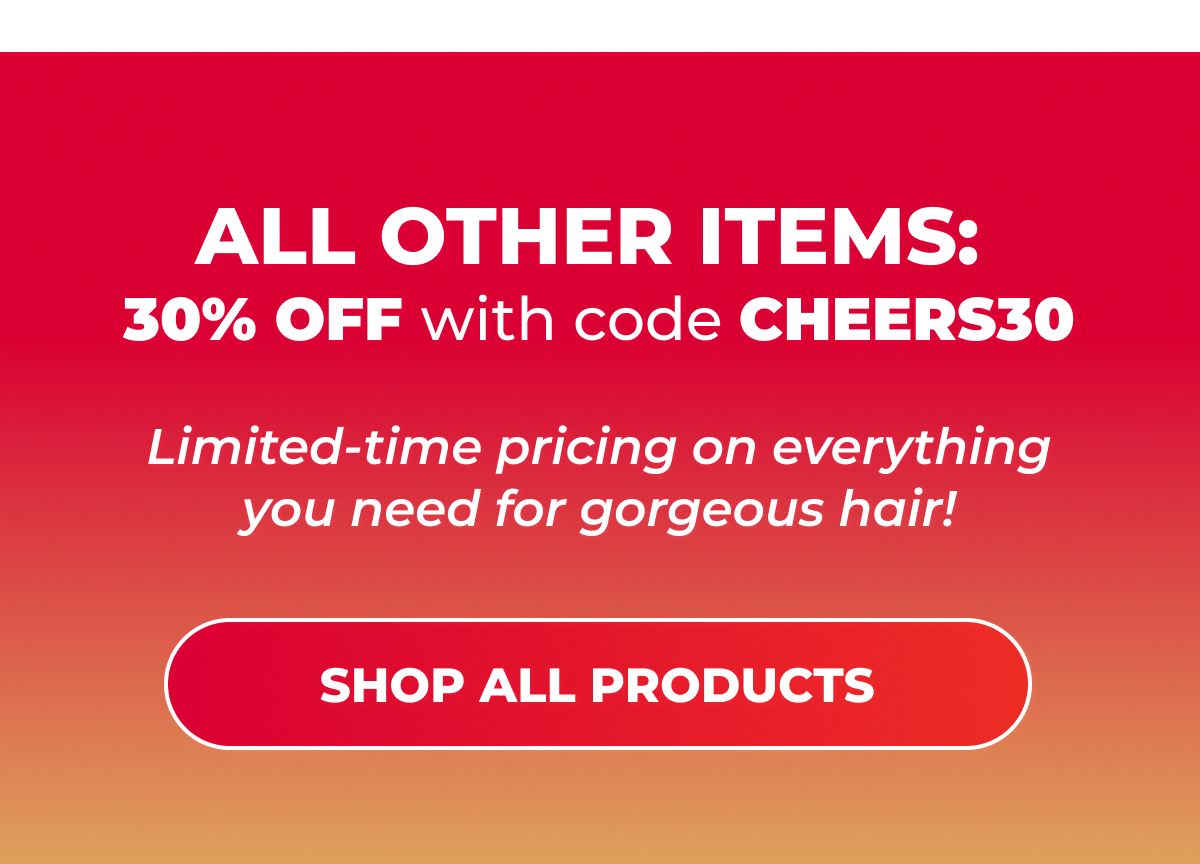 All other items: 30% OFF with code CHEERS30  Limited-time pricing on everything you need for gorgeous hair!  [SHOP ALL PRODUCTS]