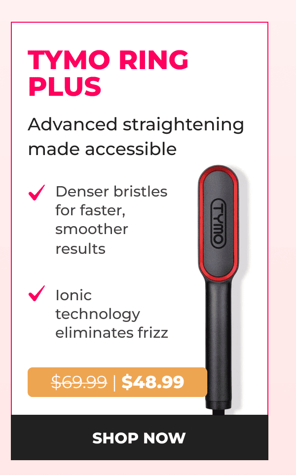 TYMO RING PLUS Was $69.99 | Now $48.99 Advanced straightening made accessible • Denser bristles for faster, smoother results • Ionic technology eliminates frizz  [SHOP NOW]