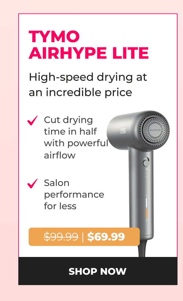 TYMO AIRHYPE LITE Was $99.99 | Now $69.99 High-speed drying at an incredible price • Cut drying time in half with powerful airflow • Salon performance for less  [SHOP NOW]