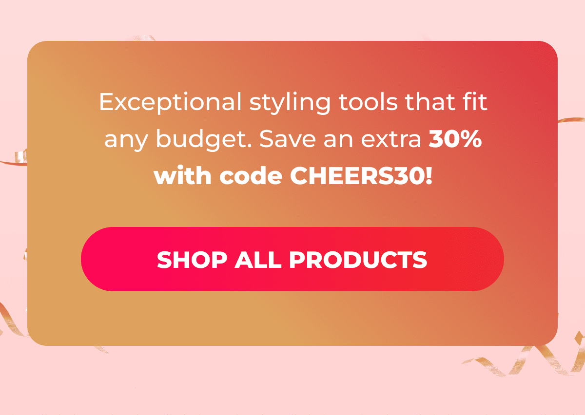 Exceptional styling tools that fit any budget. Save an extra 30% with code CHEERS30!  [SHOP ALL PRODUCTS]