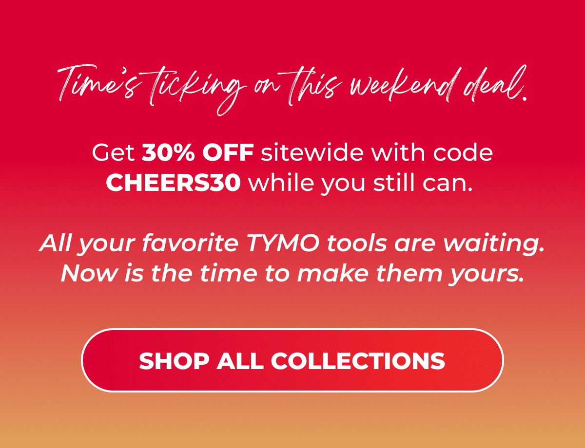 Time’s ticking on this weekend deal. Get 30% OFF sitewide with code CHEERS30 while you still can.  All your favorite TYMO tools are waiting. Now is the time to make them yours.  [SHOP ALL COLLECTIONS]