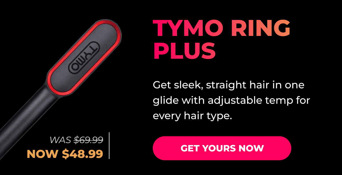 TYMO RING PLUS Was $69.99 → Now $48.99 Get sleek, straight hair in one glide with adjustable temp for every hair type. [GET YOURS NOW]