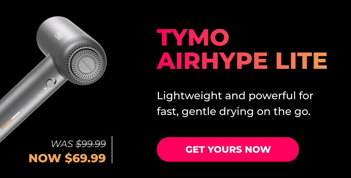 TYMO AIRHYPE LITE Was $99.99 → Now $69.99 Lightweight and powerful for fast, gentle drying on the go. [GET YOURS NOW]