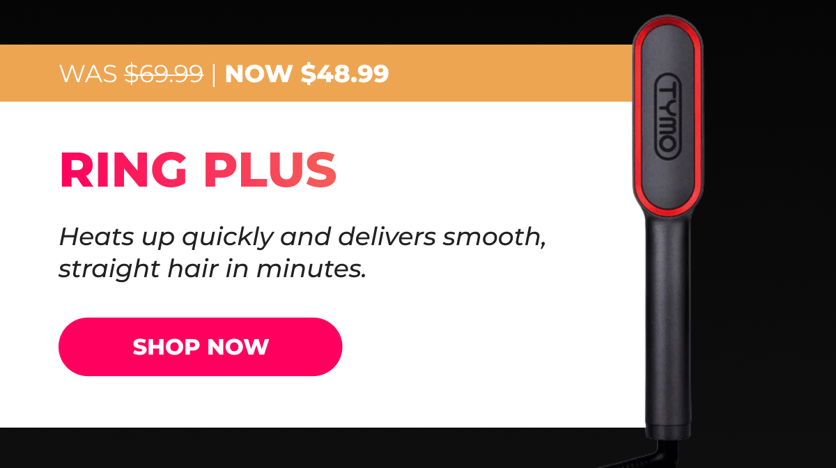 RING PLUS Was $69.99 → Now $48.99 Heats up quickly and delivers smooth, straight hair in minutes. [SHOP NOW]