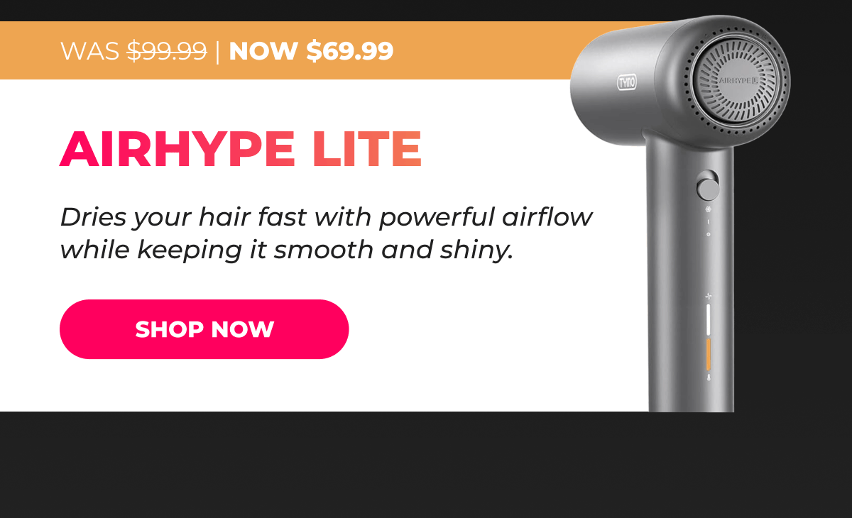 AIRHYPE LITE Was $99.99 → Now $69.99 Dries your hair fast with powerful airflow while keeping it smooth and shiny. [SHOP NOW]