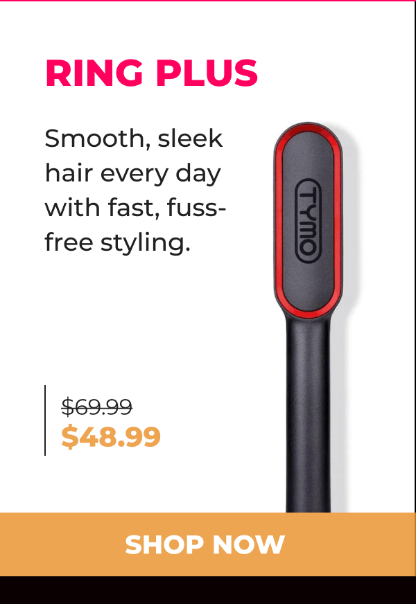 RING PLUS  Was $69.99 | Now $48.99 Smooth, sleek hair every day with fast, fuss-free styling. [SHOP NOW]