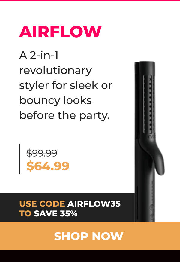 AIRFLOW  Was $99.99 | Now $64.99 Use code AIRFLOW35 to save 35% A 2-in-1 revolutionary styler for sleek or bouncy looks before the party. [SHOP NOW]