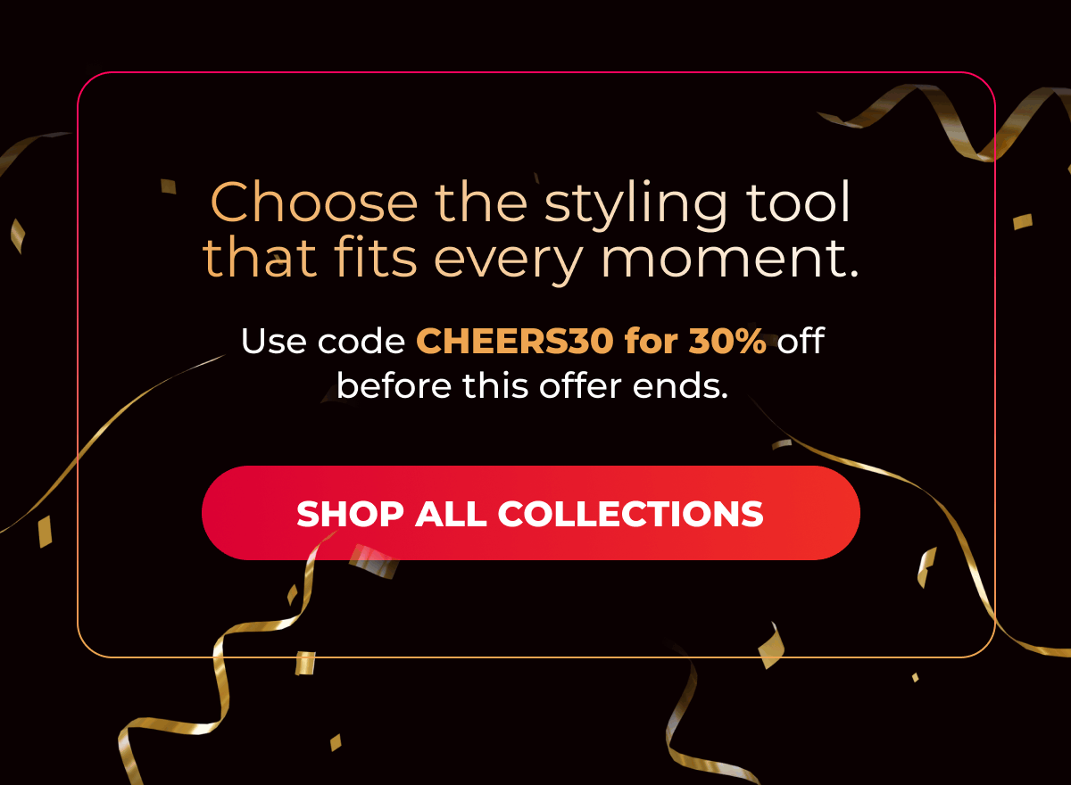 Choose the styling tool that fits every moment. Use code CHEERS30 for 30% off before this offer ends.  [SHOP ALL COLLECTIONS]
