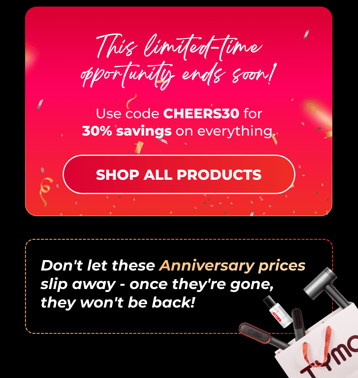 This limited-time opportunity ends soon! Use code CHEERS30 for 30% savings on everything.  [SHOP ALL PRODUCTS]  Don't let these Anniversary prices slip away - once they're gone, they won't be back!