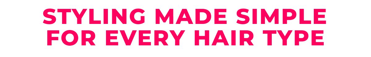 STYLING MADE SIMPLE FOR EVERY HAIR TYPE