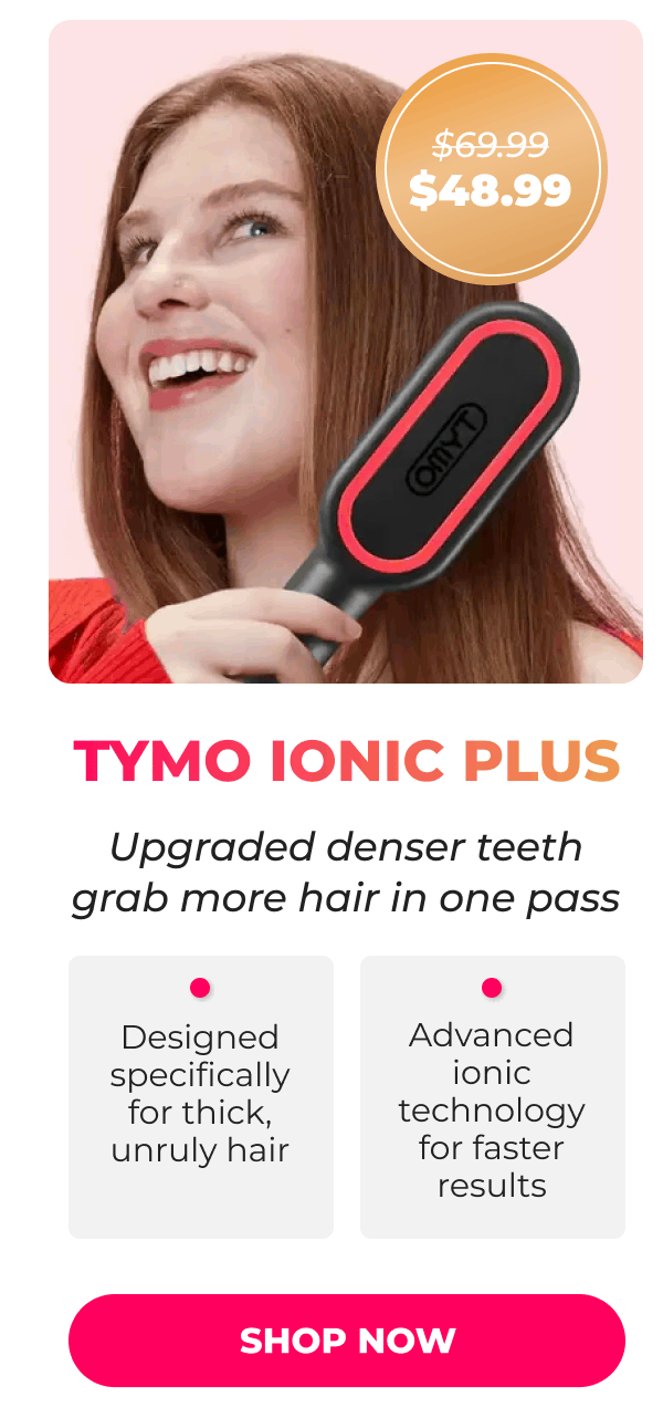 TYMO IONIC PLUS Was $69.99 | Now $48.99 Upgraded denser teeth grab more hair in one pass • Designed specifically for thick, unruly hair • Advanced ionic technology for faster results  [SHOP NOW]