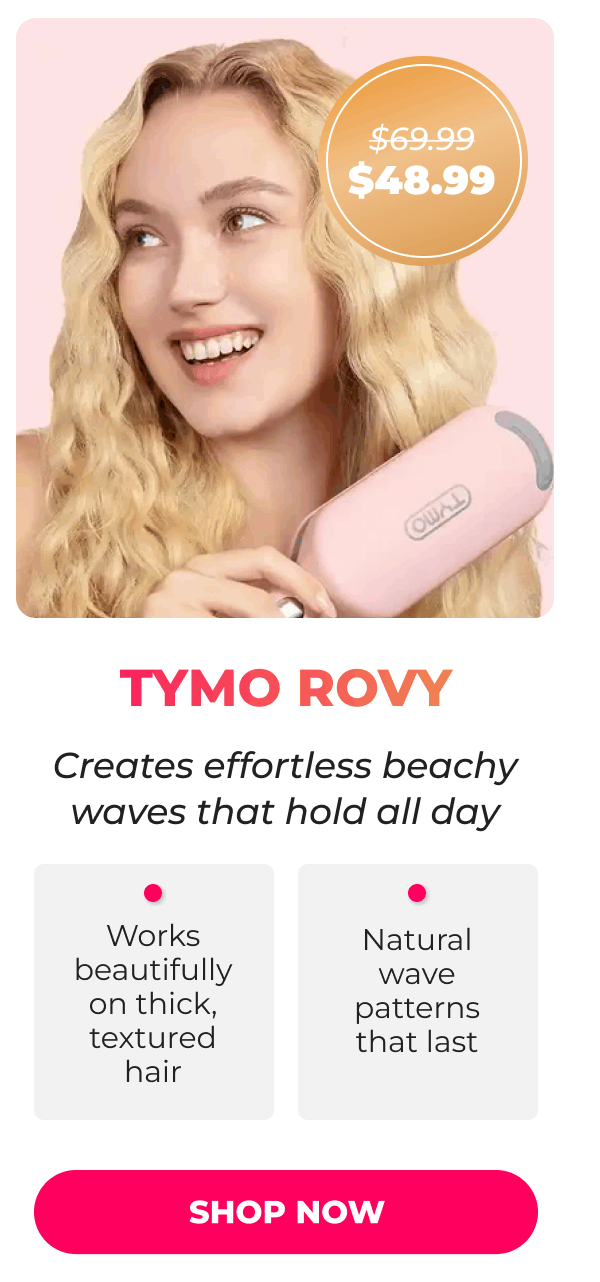 TYMO ROVY Was $69.99 | Now $48.99 Creates effortless beachy waves that hold all day • Works beautifully on thick, textured hair • Natural wave patterns that last  [SHOP NOW]