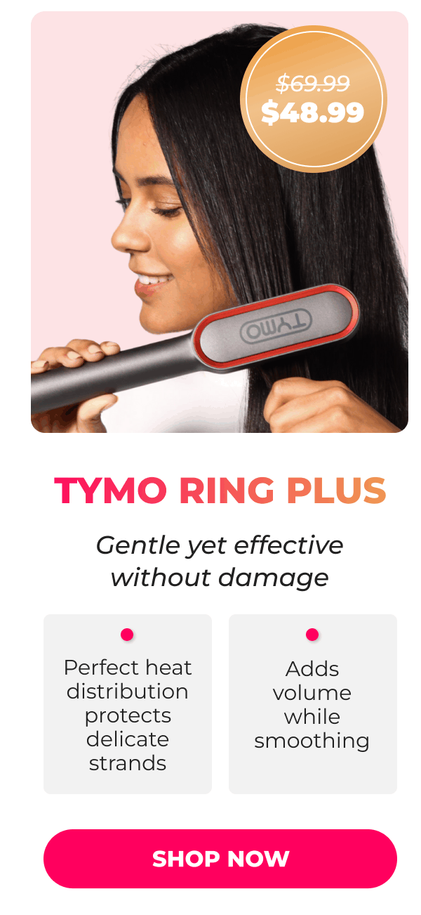 TYMO RING PLUS Was $69.99 | Now $48.99 Gentle yet effective straightening without damage • Perfect heat distribution protects delicate strands • Adds volume while smoothing  [SHOP NOW]