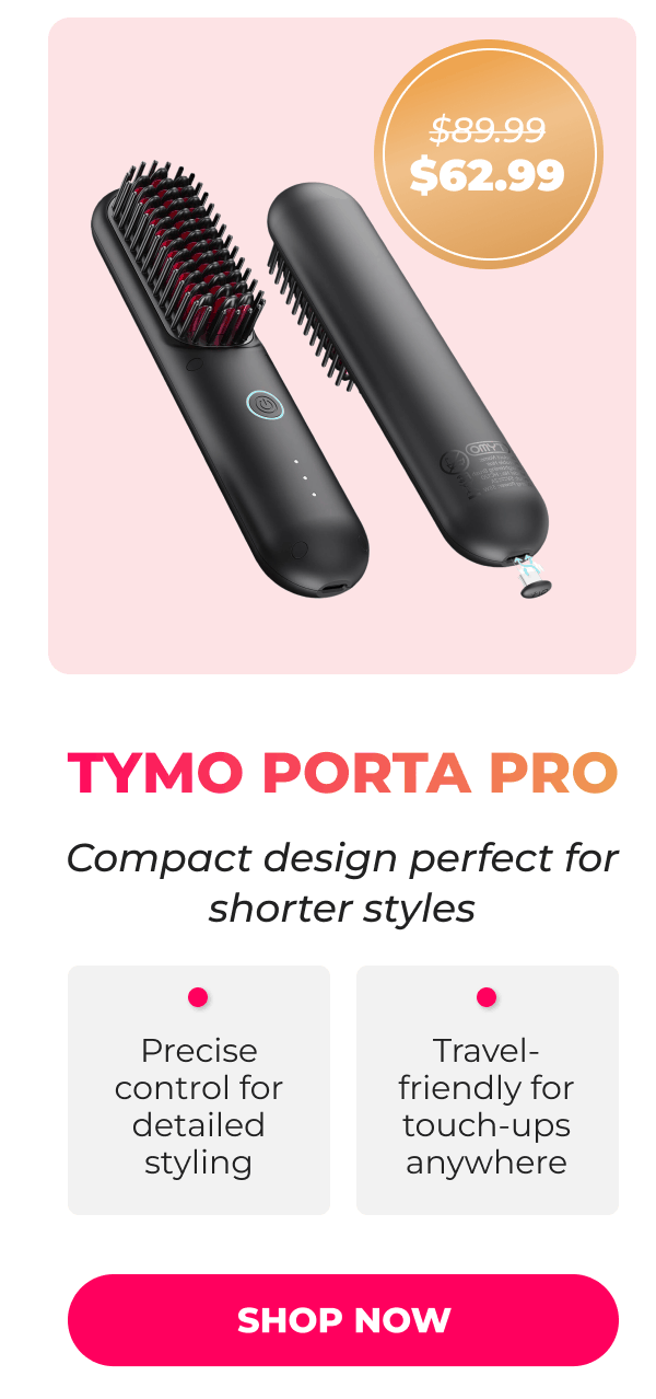 TYMO PORTA PRO Was $89.99 | Now $62.99 Compact design perfect for shorter styles • Precise control for detailed styling • Travel-friendly for touch-ups anywhere [SHOP NOW]