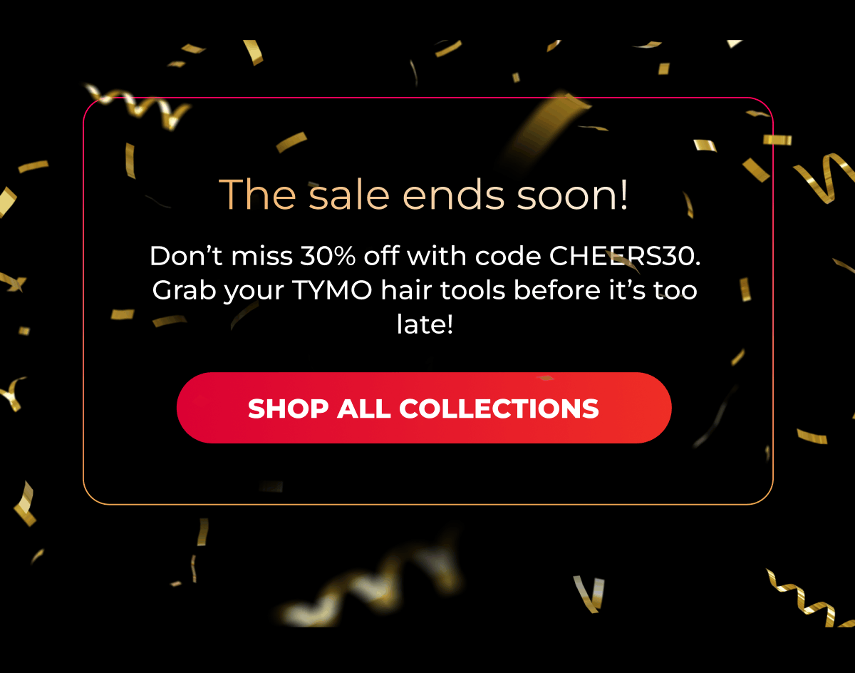 The sale ends soon! Don’t miss 30% off with code CHEERS30. Grab your TYMO hair tools before it’s too late!  [SHOP ALL COLLECTIONS]